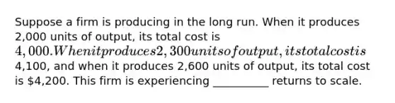 Suppose a firm is producing in the long run. When it produces 2,000 units of output, its total cost is 4,000. When it produces 2,300 units of output, its total cost is4,100, and when it produces 2,600 units of output, its total cost is 4,200. This firm is experiencing __________ returns to scale.