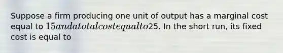 Suppose a firm producing one unit of output has a marginal cost equal to 15 and a total cost equal to25. In the short run, its fixed cost is equal to