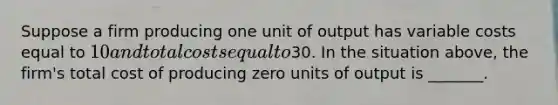 Suppose a firm producing one unit of output has variable costs equal to 10 and total costs equal to30. In the situation above, the firm's total cost of producing zero units of output is _______.