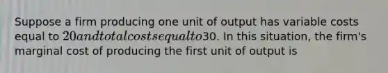 Suppose a firm producing one unit of output has variable costs equal to 20 and total costs equal to30. In this situation, the firm's marginal cost of producing the first unit of output is