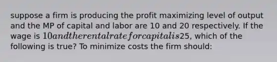 suppose a firm is producing the profit maximizing level of output and the MP of capital and labor are 10 and 20 respectively. If the wage is 10 and the rental rate for capital is25, which of the following is true? To minimize costs the firm should: