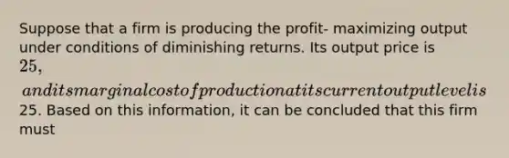 Suppose that a firm is producing the profit- maximizing output under conditions of diminishing returns. Its output price is 25, and its marginal cost of production at its current output level is25. Based on this information, it can be concluded that this firm must