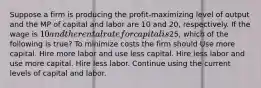 Suppose a firm is producing the profit-maximizing level of output and the MP of capital and labor are 10 and 20, respectively. If the wage is 10 and the rental rate for capital is25, which of the following is true? To minimize costs the firm should Use more capital. Hire more labor and use less capital. Hire less labor and use more capital. Hire less labor. Continue using the current levels of capital and labor.