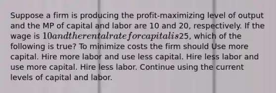 Suppose a firm is producing the profit-maximizing level of output and the MP of capital and labor are 10 and 20, respectively. If the wage is 10 and the rental rate for capital is25, which of the following is true? To minimize costs the firm should Use more capital. Hire more labor and use less capital. Hire less labor and use more capital. Hire less labor. Continue using the current levels of capital and labor.