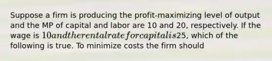 Suppose a firm is producing the profit-maximizing level of output and the MP of capital and labor are 10 and 20, respectively. If the wage is 10 and the rental rate for capital is25, which of the following is true. To minimize costs the firm should