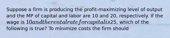 Suppose a firm is producing the profit-maximizing level of output and the MP of capital and labor are 10 and 20, respectively. If the wage is 10 and the rental rate for capital is25, which of the following is true? To minimize costs the firm should