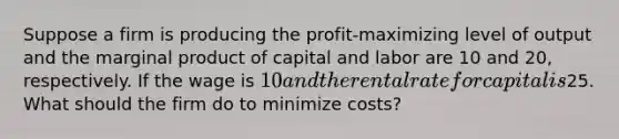 Suppose a firm is producing the profit-maximizing level of output and the marginal product of capital and labor are 10 and 20, respectively. If the wage is 10 and the rental rate for capital is25. What should the firm do to minimize costs?