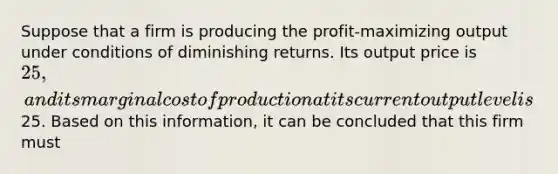 Suppose that a firm is producing the profit-maximizing output under conditions of diminishing returns. Its output price is 25, and its marginal cost of production at its current output level is25. Based on this information, it can be concluded that this firm must