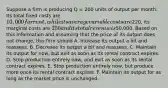 Suppose a firm is producing Q = 200 units of output per month. Its total fixed costs are 10,000 for rent, while its average variable costs are220, its marginal costs are 250 and its total revenue is50,000. Based on this information and assuming that the price of its output does not change, this firm should A. Increase its output a bit and reassess. B. Decrease its output a bit and reassess. C. Maintain its output for now, but exit as soon as its rental contract expires. D. Stop production entirely now, and exit as soon as its rental contract expires. E. Stop production entirely now, but produce more once its rental contract expires. F. Maintain its output for as long as the market price is unchanged.