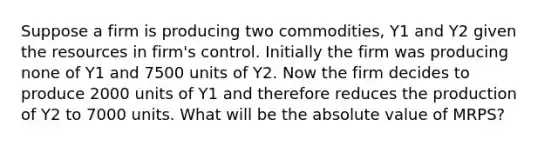 Suppose a firm is producing two commodities, Y1 and Y2 given the resources in firm's control. Initially the firm was producing none of Y1 and 7500 units of Y2. Now the firm decides to produce 2000 units of Y1 and therefore reduces the production of Y2 to 7000 units. What will be the absolute value of MRPS?