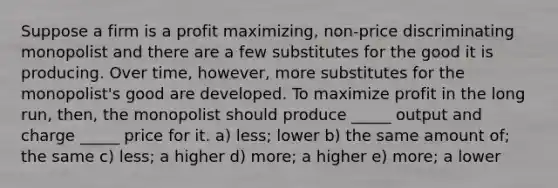 Suppose a firm is a profit maximizing, non-price discriminating monopolist and there are a few substitutes for the good it is producing. Over time, however, more substitutes for the monopolist's good are developed. To maximize profit in the long run, then, the monopolist should produce _____ output and charge _____ price for it. a) less; lower b) the same amount of; the same c) less; a higher d) more; a higher e) more; a lower