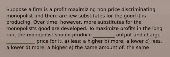 Suppose a firm is a profit-maximizing non-price discriminating monopolist and there are few substitutes for the good it is producing. Over time, however, more substitutes for the monopolist's good are developed. To maximize profits in the long run, the monopolist should produce _________ output and charge ____________ price for it. a) less; a higher b) more; a lower c) less, a lower d) more; a higher e) the same amount of; the same