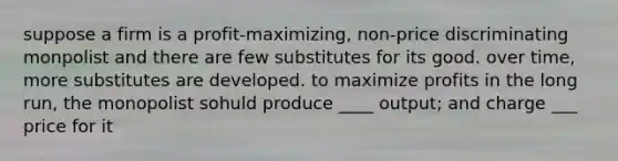 suppose a firm is a profit-maximizing, non-price discriminating monpolist and there are few substitutes for its good. over time, more substitutes are developed. to maximize profits in the long run, the monopolist sohuld produce ____ output; and charge ___ price for it