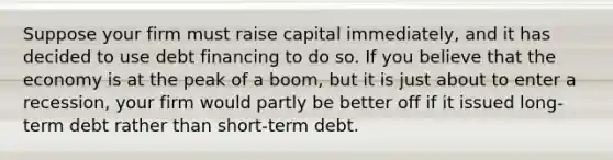 Suppose your firm must raise capital immediately, and it has decided to use debt financing to do so. If you believe that the economy is at the peak of a boom, but it is just about to enter a recession, your firm would partly be better off if it issued long-term debt rather than short-term debt.