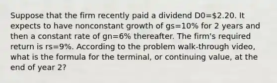 Suppose that the firm recently paid a dividend D0=2.20. It expects to have nonconstant growth of gs=10% for 2 years and then a constant rate of gn=6% thereafter. The firm's required return is rs=9%. According to the problem walk-through video, what is the formula for the terminal, or continuing value, at the end of year 2?