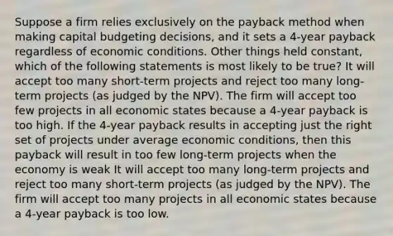 Suppose a firm relies exclusively on the payback method when making capital budgeting decisions, and it sets a 4-year payback regardless of economic conditions. Other things held constant, which of the following statements is most likely to be true? It will accept too many short-term projects and reject too many long-term projects (as judged by the NPV). The firm will accept too few projects in all economic states because a 4-year payback is too high. If the 4-year payback results in accepting just the right set of projects under average economic conditions, then this payback will result in too few long-term projects when the economy is weak It will accept too many long-term projects and reject too many short-term projects (as judged by the NPV). The firm will accept too many projects in all economic states because a 4-year payback is too low.