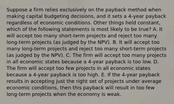 Suppose a firm relies exclusively on the payback method when making capital budgeting decisions, and it sets a 4-year payback regardless of economic conditions. Other things held constant, which of the following statements is most likely to be true? A. It will accept too many short-term projects and reject too many long-term projects (as judged by the NPV). B. It will accept too many long-term projects and reject too many short-term projects (as judged by the NPV). C. The firm will accept too many projects in all economic states because a 4-year payback is too low. D. The firm will accept too few projects in all economic states because a 4-year payback is too high. E. If the 4-year payback results in accepting just the right set of projects under average economic conditions, then this payback will result in too few long-term projects when the economy is weak.