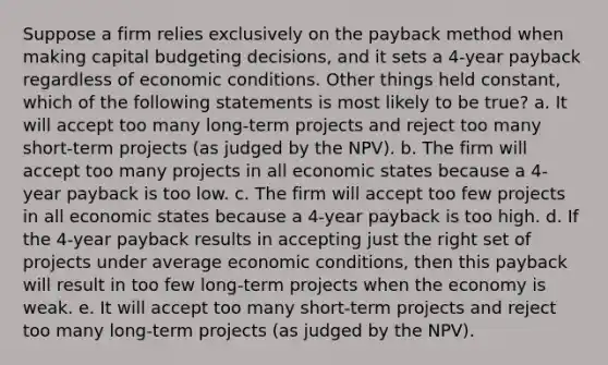 Suppose a firm relies exclusively on the payback method when making capital budgeting decisions, and it sets a 4-year payback regardless of economic conditions. Other things held constant, which of the following statements is most likely to be true? a. It will accept too many long-term projects and reject too many short-term projects (as judged by the NPV). b. The firm will accept too many projects in all economic states because a 4-year payback is too low. c. The firm will accept too few projects in all economic states because a 4-year payback is too high. d. If the 4-year payback results in accepting just the right set of projects under average economic conditions, then this payback will result in too few long-term projects when the economy is weak. e. It will accept too many short-term projects and reject too many long-term projects (as judged by the NPV).