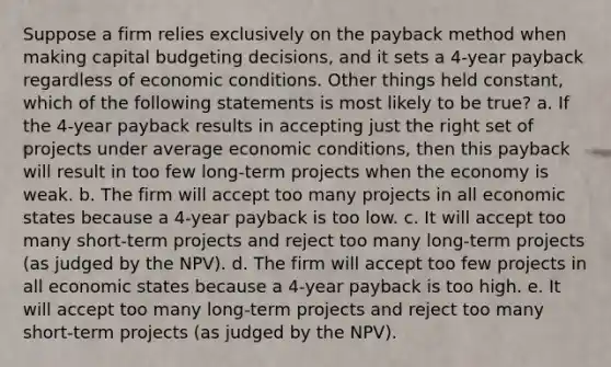 Suppose a firm relies exclusively on the payback method when making capital budgeting decisions, and it sets a 4-year payback regardless of economic conditions. Other things held constant, which of the following statements is most likely to be true? a. If the 4-year payback results in accepting just the right set of projects under average economic conditions, then this payback will result in too few long-term projects when the economy is weak. b. The firm will accept too many projects in all economic states because a 4-year payback is too low. c. It will accept too many short-term projects and reject too many long-term projects (as judged by the NPV). d. The firm will accept too few projects in all economic states because a 4-year payback is too high. e. It will accept too many long-term projects and reject too many short-term projects (as judged by the NPV).