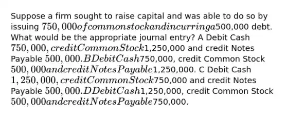 Suppose a firm sought to raise capital and was able to do so by issuing 750,000 of common stock and incurring a500,000 debt. What would be the appropriate journal entry? A Debit Cash 750,000, credit Common Stock1,250,000 and credit Notes Payable 500,000. B Debit Cash750,000, credit Common Stock 500,000 and credit Notes Payable1,250,000. C Debit Cash 1,250,000, credit Common Stock750,000 and credit Notes Payable 500,000. D Debit Cash1,250,000, credit Common Stock500,000 and credit Notes Payable750,000.