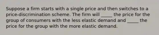 Suppose a firm starts with a single price and then switches to a price-discrimination scheme. The firm will _____ the price for the group of consumers with the less elastic demand and _____ the price for the group with the more elastic demand.