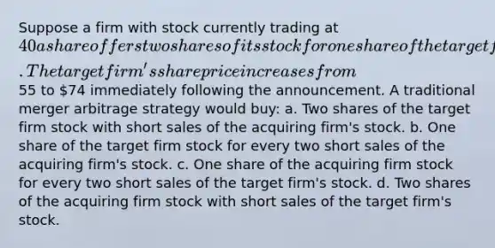 Suppose a firm with stock currently trading at 40 a share offers two shares of its stock for one share of the target firm. The target firm's share price increases from55 to 74 immediately following the announcement. A traditional merger arbitrage strategy would buy: a. Two shares of the target firm stock with short sales of the acquiring firm's stock. b. One share of the target firm stock for every two short sales of the acquiring firm's stock. c. One share of the acquiring firm stock for every two short sales of the target firm's stock. d. Two shares of the acquiring firm stock with short sales of the target firm's stock.