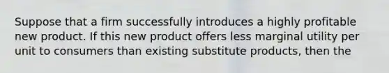 Suppose that a firm successfully introduces a highly profitable new product. If this new product offers less marginal utility per unit to consumers than existing substitute products, then the