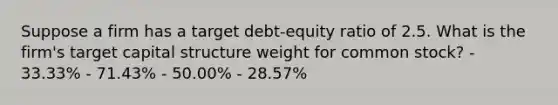 Suppose a firm has a target debt-equity ratio of 2.5. What is the firm's target capital structure weight for common stock? - 33.33% - 71.43% - 50.00% - 28.57%