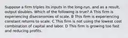 Suppose a firm triples its inputs in the long-run, and as a result, output doubles. Which of the following is true? A This firm is experiencing diseconomies of scale. B This firm is experiencing constant returns to scale. C This firm is not using the lowest cost combination of capital and labor. D This firm is growing too fast and reducing profits.