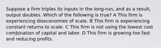 Suppose a firm triples its inputs in the long-run, and as a result, output doubles. Which of the following is true? A This firm is experiencing diseconomies of scale. B This firm is experiencing constant returns to scale. C This firm is not using the lowest cost combination of capital and labor. D This firm is growing too fast and reducing profits.