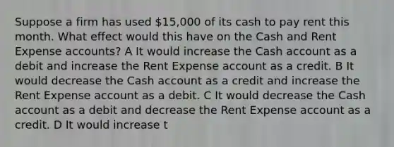 Suppose a firm has used 15,000 of its cash to pay rent this month. What effect would this have on the Cash and Rent Expense accounts? A It would increase the Cash account as a debit and increase the Rent Expense account as a credit. B It would decrease the Cash account as a credit and increase the Rent Expense account as a debit. C It would decrease the Cash account as a debit and decrease the Rent Expense account as a credit. D It would increase t