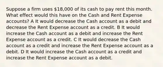 Suppose a firm uses 18,000 of its cash to pay rent this month. What effect would this have on the Cash and Rent Expense accounts? A It would decrease the Cash account as a debit and decrease the Rent Expense account as a credit. B It would increase the Cash account as a debit and increase the Rent Expense account as a credit. C It would decrease the Cash account as a credit and increase the Rent Expense account as a debit. D It would increase the Cash account as a credit and increase the Rent Expense account as a debit.