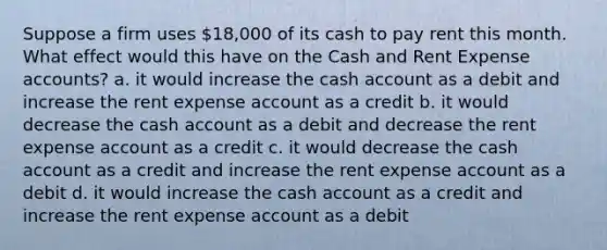 Suppose a firm uses 18,000 of its cash to pay rent this month. What effect would this have on the Cash and Rent Expense accounts? a. it would increase the cash account as a debit and increase the rent expense account as a credit b. it would decrease the cash account as a debit and decrease the rent expense account as a credit c. it would decrease the cash account as a credit and increase the rent expense account as a debit d. it would increase the cash account as a credit and increase the rent expense account as a debit