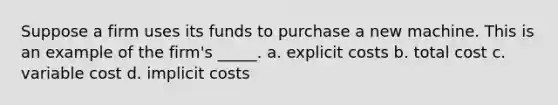 Suppose a firm uses its funds to purchase a new machine. This is an example of the firm's _____. a. explicit costs b. total cost c. variable cost d. implicit costs