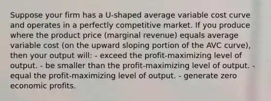 Suppose your firm has a U-shaped average variable cost curve and operates in a perfectly competitive market. If you produce where the product price (marginal revenue) equals average variable cost (on the upward sloping portion of the AVC curve), then your output will: - exceed the profit-maximizing level of output. - be smaller than the profit-maximizing level of output. - equal the profit-maximizing level of output. - generate zero economic profits.