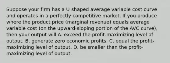 Suppose your firm has a​ U-shaped average variable cost curve and operates in a perfectly competitive market. If you produce where the product price​ (marginal revenue) equals average variable cost​ (on the​ upward-sloping portion of the AVC​ curve), then your output will A. exceed the​ profit-maximizing level of output. B. generate zero economic profits. C. equal the​ profit-maximizing level of output. D. be smaller than the​ profit-maximizing level of output.