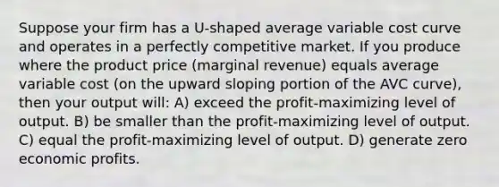 Suppose your firm has a U-shaped average variable cost curve and operates in a perfectly competitive market. If you produce where the product price (marginal revenue) equals average variable cost (on the upward sloping portion of the AVC curve), then your output will: A) exceed the profit-maximizing level of output. B) be smaller than the profit-maximizing level of output. C) equal the profit-maximizing level of output. D) generate zero economic profits.