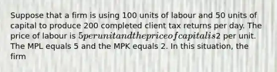 Suppose that a firm is using 100 units of labour and 50 units of capital to produce 200 completed client tax returns per day. The price of labour is 5 per unit and the price of capital is2 per unit. The MPL equals 5 and the MPK equals 2. In this situation, the firm