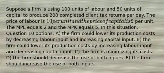 Suppose a firm is using 100 units of labour and 50 units of capital to produce 200 completed client tax returns per day. The price of labour is 10 per unit and the price of capital is5 per unit. The MPL equals 2 and the MPK equals 5. In this situation, Question 10 options: A) the firm could lower its production costs by decreasing labour input and increasing capital input. B) the firm could lower its production costs by increasing labour input and decreasing capital input. C) the firm is minimizing its costs. D) the firm should decrease the use of both inputs. E) the firm should increase the use of both inputs.