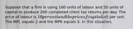 Suppose that a firm is using 100 units of labour and 50 units of capital to produce 200 completed client tax returns per day. The price of labour is 10 per unit and the price of capital is5 per unit. The MPL equals 2 and the MPK equals 5. In this situation,