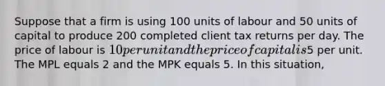 Suppose that a firm is using 100 units of labour and 50 units of capital to produce 200 completed client tax returns per day. The price of labour is 10 per unit and the price of capital is5 per unit. The MPL equals 2 and the MPK equals 5. In this situation,