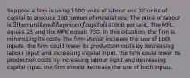 Suppose a firm is using 1500 units of labour and 20 units of capital to produce 100 tonnes of mineral ore. The price of labour is 20 per unit and the price of capital is1000 per unit. The MPL equals 25 and the MPK equals 750. In this situation, the firm is minimizing its costs. the firm should increase the use of both inputs. the firm could lower its production costs by decreasing labour input and increasing capital input. the firm could lower its production costs by increasing labour input and decreasing capital input. the firm should decrease the use of both inputs.