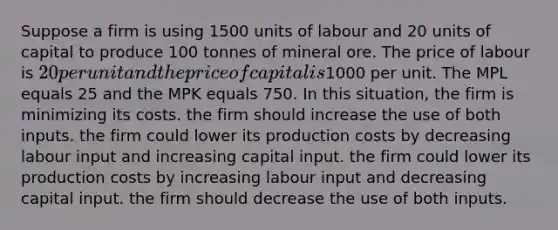 Suppose a firm is using 1500 units of labour and 20 units of capital to produce 100 tonnes of mineral ore. The price of labour is 20 per unit and the price of capital is1000 per unit. The MPL equals 25 and the MPK equals 750. In this situation, the firm is minimizing its costs. the firm should increase the use of both inputs. the firm could lower its production costs by decreasing labour input and increasing capital input. the firm could lower its production costs by increasing labour input and decreasing capital input. the firm should decrease the use of both inputs.