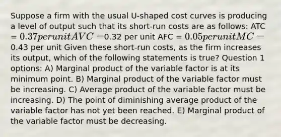 Suppose a firm with the usual U-shaped cost curves is producing a level of output such that its short-run costs are as follows: ATC = 0.37 per unit AVC =0.32 per unit AFC = 0.05 per unit MC =0.43 per unit Given these short-run costs, as the firm increases its output, which of the following statements is true? Question 1 options: A) Marginal product of the variable factor is at its minimum point. B) Marginal product of the variable factor must be increasing. C) Average product of the variable factor must be increasing. D) The point of diminishing average product of the variable factor has not yet been reached. E) Marginal product of the variable factor must be decreasing.