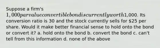 Suppose a firm's 1,000 par value convertible bond is currently worth1,000. Its conversion ratio is 30 and the stock currently sells for 25 per share. Would it make better financial sense to hold onto the bond or convert it? a. hold onto the bond b. convert the bond c. can't tell from this information d. none of the above