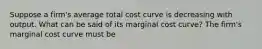 Suppose a​ firm's average total cost curve is decreasing with output. What can be said of its marginal cost​ curve? The​ firm's marginal cost curve must be