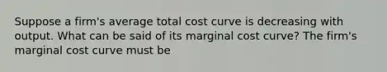 Suppose a​ firm's average total cost curve is decreasing with output. What can be said of its marginal cost​ curve? The​ firm's marginal cost curve must be