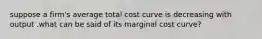 suppose a firm's average total cost curve is decreasing with output .what can be said of its marginal cost curve?