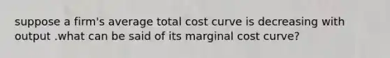 suppose a firm's average total cost curve is decreasing with output .what can be said of its marginal cost curve?