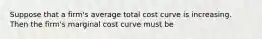 Suppose that a firm's average total cost curve is increasing. Then the firm's marginal cost curve must be